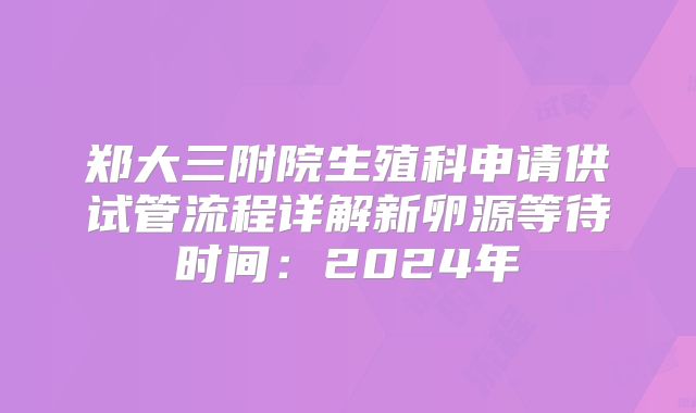 郑大三附院生殖科申请供试管流程详解新卵源等待时间：2024年