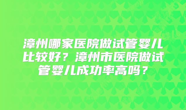 漳州哪家医院做试管婴儿比较好？漳州市医院做试管婴儿成功率高吗？