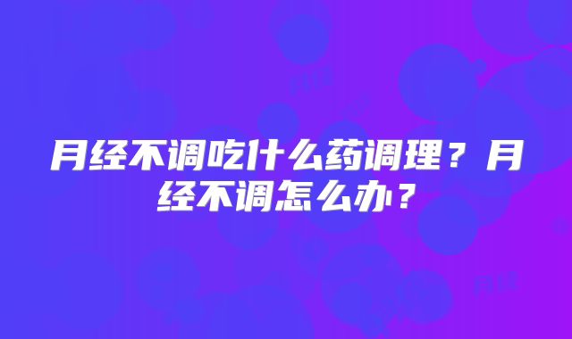 月经不调吃什么药调理?月经不调怎么办?