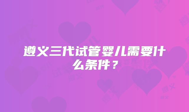 遵义三代试管婴儿需要什么条件?