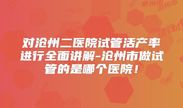 对沧州二医院试管活产率进行全面讲解-沧州市做试管的是哪个医院！