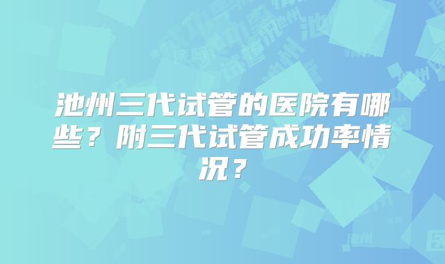 池州三代试管的医院有哪些？附三代试管成功率情况？