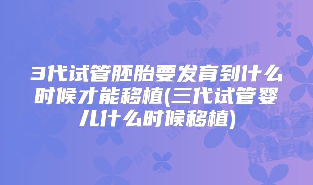 3代试管胚胎要发育到什么时候才能移植(三代试管婴儿什么时候移植)