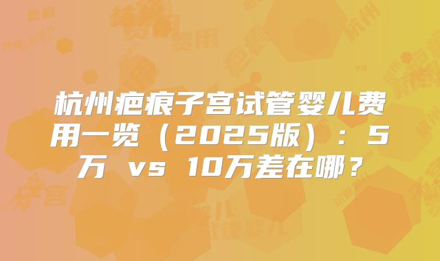 杭州疤痕子宫试管婴儿费用一览（2025版）：5万 vs 10万差在哪？