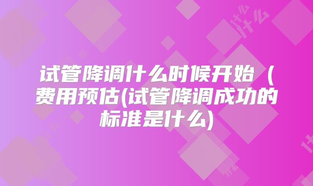 试管降调什么时候开始(费用预估(试管降调成功的标准是什么)