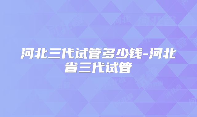 河北三代试管多少钱-河北省三代试管
