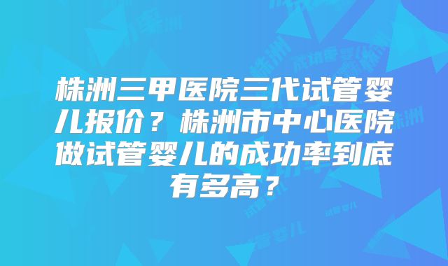 株洲三甲医院三代试管婴儿报价?株洲市中心医院做试管婴儿的成功率到底有多高?