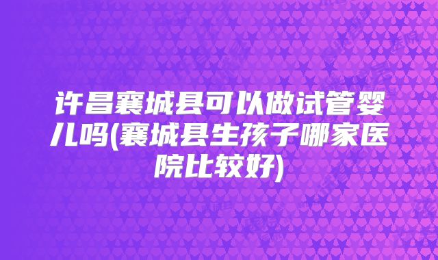 许昌襄城县可以做试管婴儿吗(襄城县生孩子哪家医院比较好)