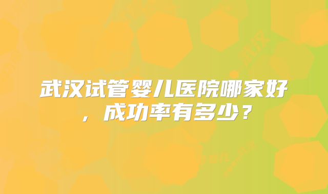 武汉试管婴儿医院哪家好,成功率有多少?