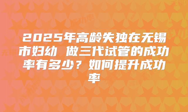 2025年高龄失独在无锡市妇幼 做三代试管的成功率有多少?如何提升成功率