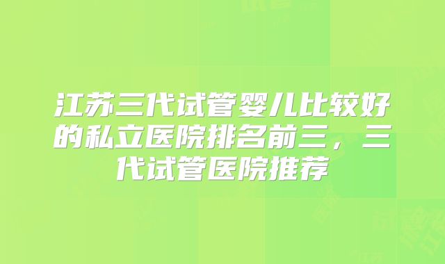 江苏三代试管婴儿比较好的私立医院排名前三,三代试管医院推荐
