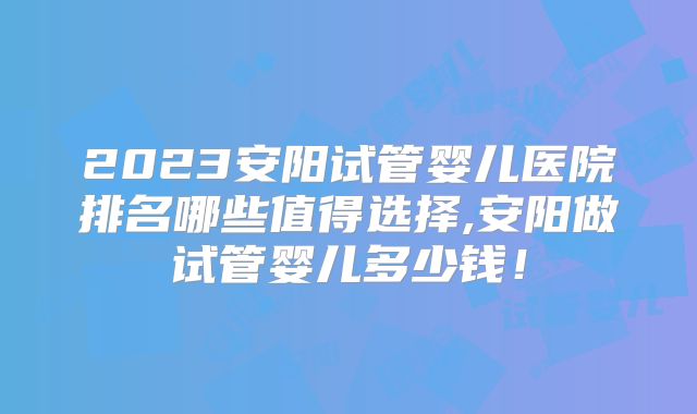 2023安阳试管婴儿医院排名哪些值得选择,安阳做试管婴儿多少钱!