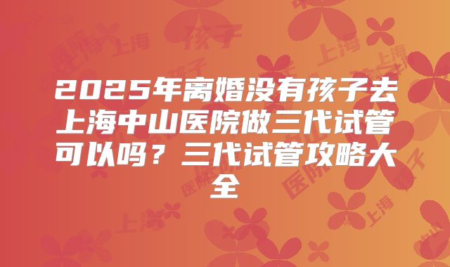 2025年离婚没有孩子去上海中山医院做三代试管可以吗?三代试管攻略大全