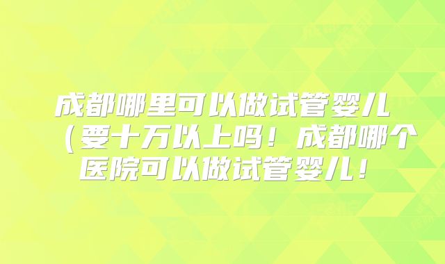 成都哪里可以做试管婴儿(要十万以上吗!成都哪个医院可以做试管婴儿!
