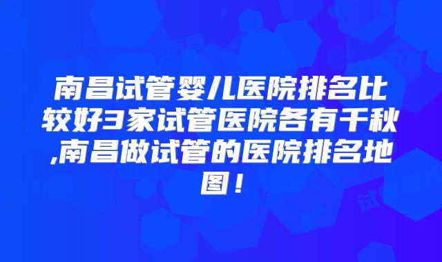 南昌试管婴儿医院排名比较好3家试管医院各有千秋,南昌做试管的医院排名地图!