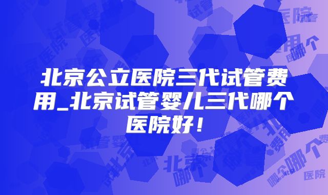 北京公立医院三代试管费用_北京试管婴儿三代哪个医院好！