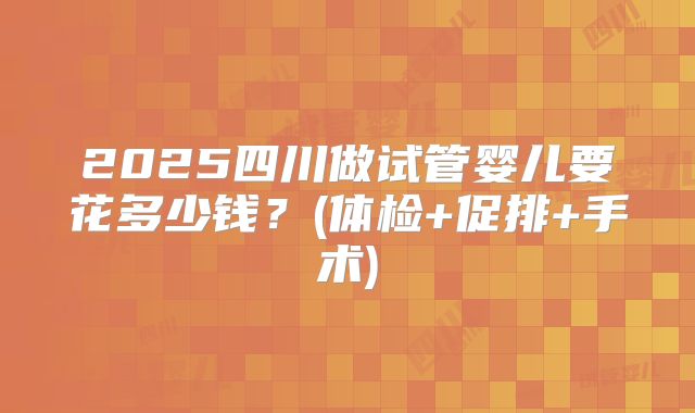 2025四川做试管婴儿要花多少钱?(体检+促排+手术)