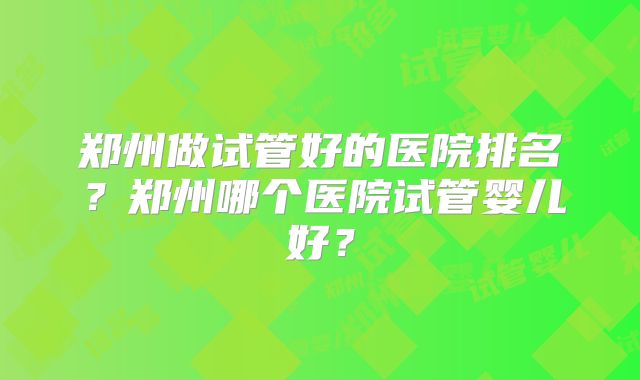 郑州做试管好的医院排名?郑州哪个医院试管婴儿好?