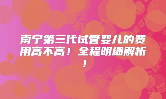南宁第三代试管婴儿的费用高不高!全程明细解析!