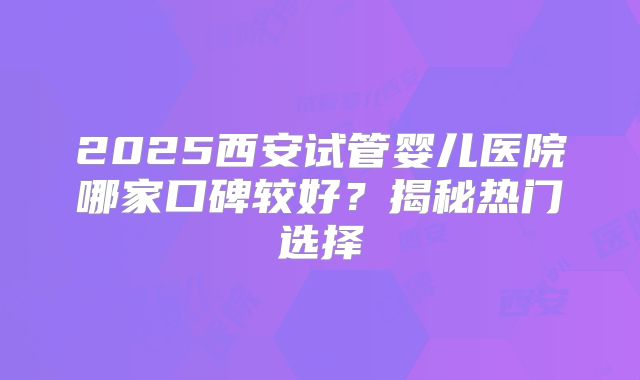 2025西安试管婴儿医院哪家口碑较好？揭秘热门选择