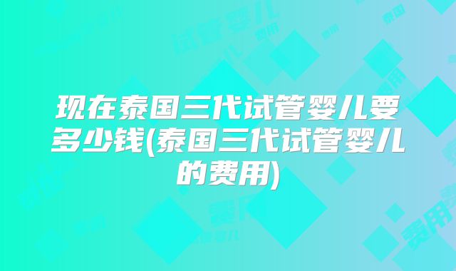 现在泰国三代试管婴儿要多少钱(泰国三代试管婴儿的费用)