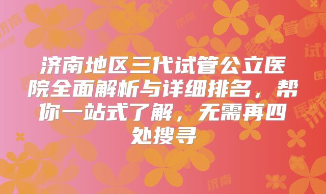 济南地区三代试管公立医院全面解析与详细排名，帮你一站式了解，无需再四处搜寻