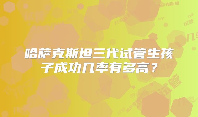 哈萨克斯坦三代试管生孩子成功几率有多高?