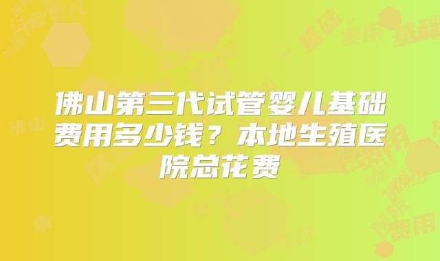 佛山第三代试管婴儿基础费用多少钱?本地生殖医院总花费