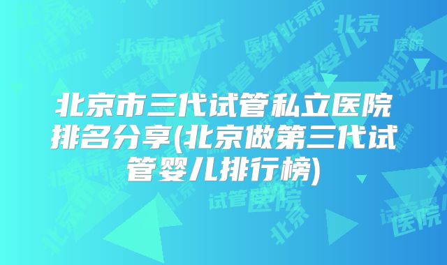 北京市三代试管私立医院排名分享(北京做第三代试管婴儿排行榜)