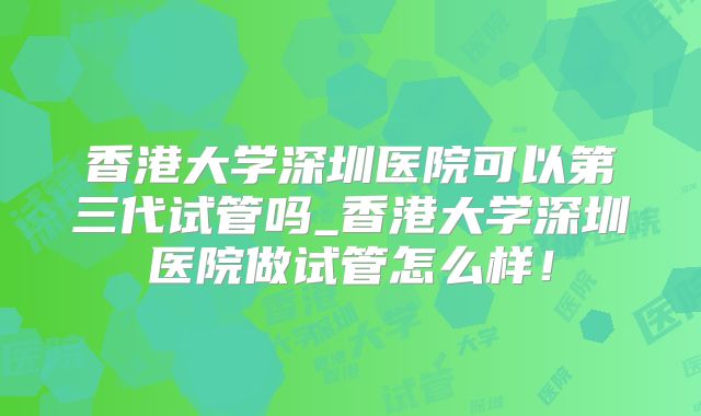 香港大学深圳医院可以第三代试管吗_香港大学深圳医院做试管怎么样!
