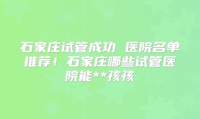 石家庄试管成功 医院名单推荐！石家庄哪些试管医院能**孩孩