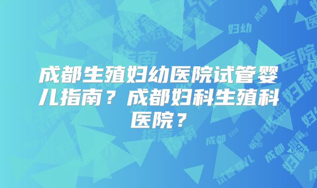 成都生殖妇幼医院试管婴儿指南?成都妇科生殖科医院?