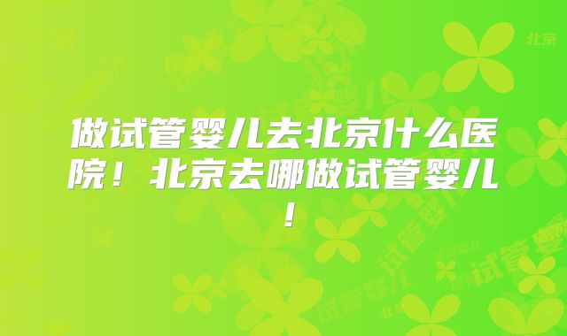 做试管婴儿去北京什么医院!北京去哪做试管婴儿!