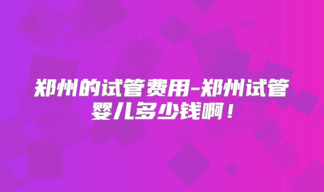 郑州的试管费用-郑州试管婴儿多少钱啊！