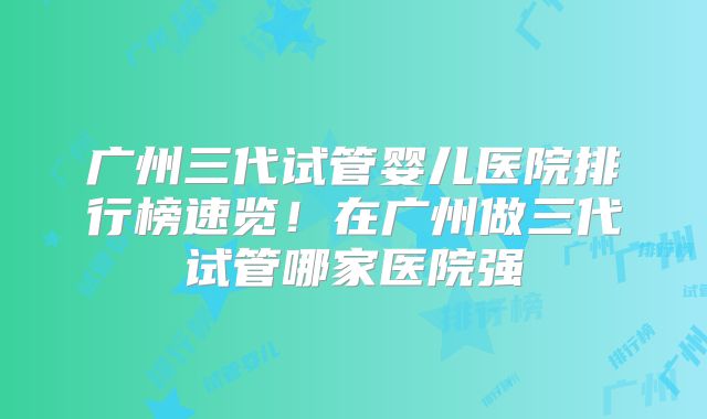 广州三代试管婴儿医院排行榜速览！在广州做三代试管哪家医院强