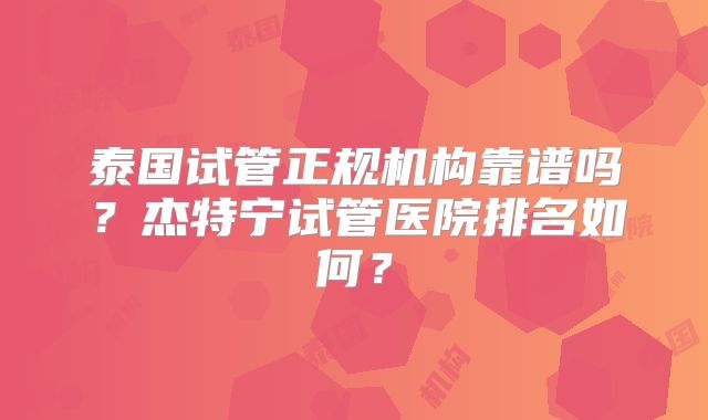 泰国试管正规机构靠谱吗？杰特宁试管医院排名如何？