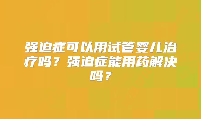 强迫症可以用试管婴儿治疗吗?强迫症能用药解决吗?