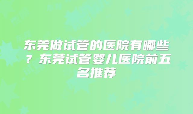 东莞做试管的医院有哪些？东莞试管婴儿医院前五名推荐