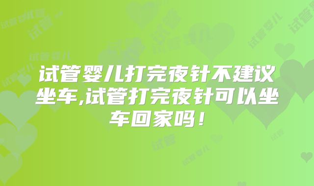 试管婴儿打完夜针不建议坐车,试管打完夜针可以坐车回家吗!