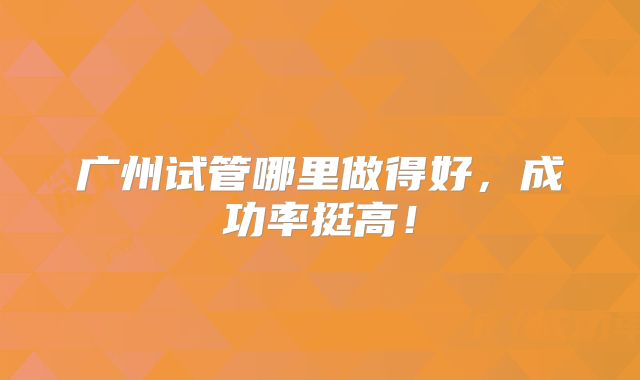 广州试管哪里做得好，成功率挺高！