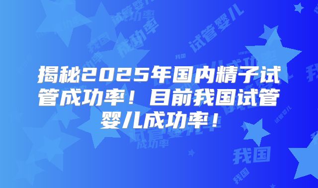 揭秘2025年国内精子试管成功率！目前我国试管婴儿成功率！