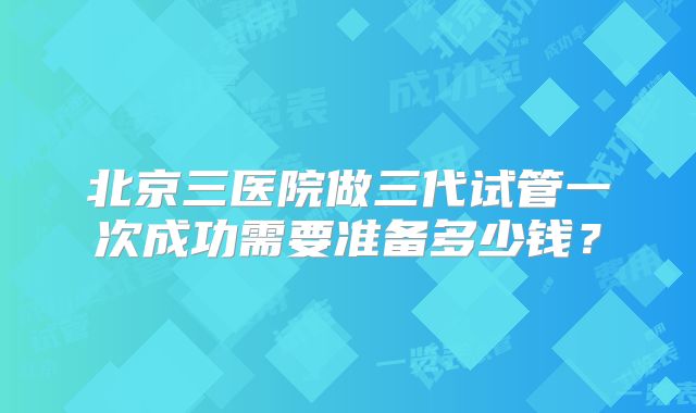 北京三医院做三代试管一次成功需要准备多少钱?