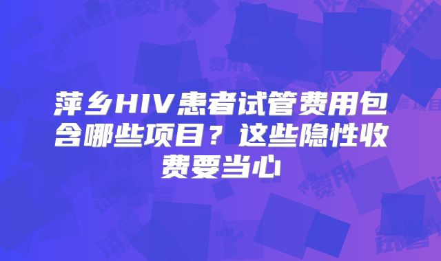 萍乡HIV患者试管费用包含哪些项目？这些隐性收费要当心