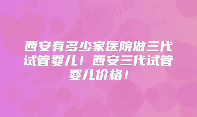 西安有多少家医院做三代试管婴儿！西安三代试管婴儿价格！