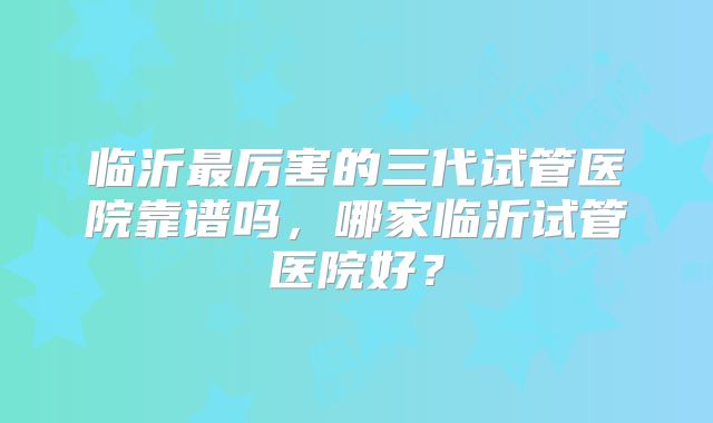 临沂最厉害的三代试管医院靠谱吗，哪家临沂试管医院好？