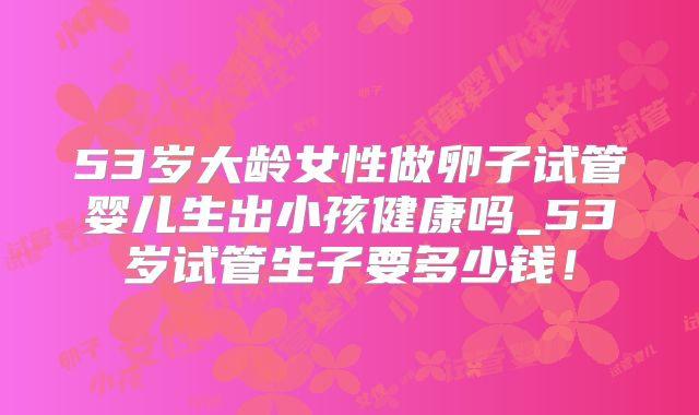 53岁大龄女性做卵子试管婴儿生出小孩健康吗_53岁试管生子要多少钱!