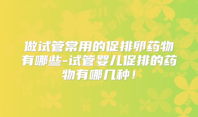 做试管常用的促排卵药物有哪些-试管婴儿促排的药物有哪几种！