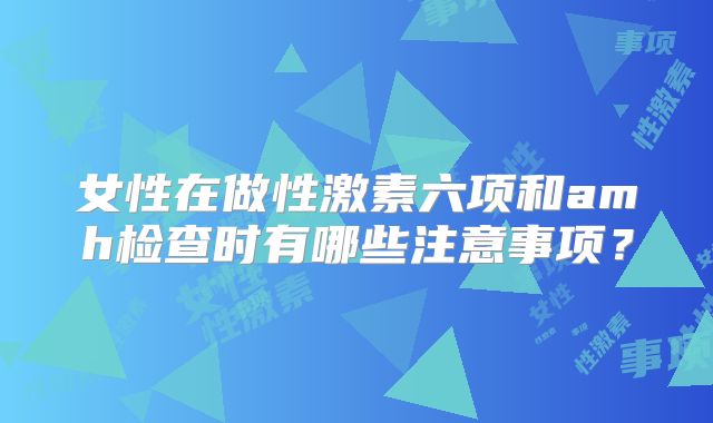 女性在做性激素六项和amh检查时有哪些注意事项？