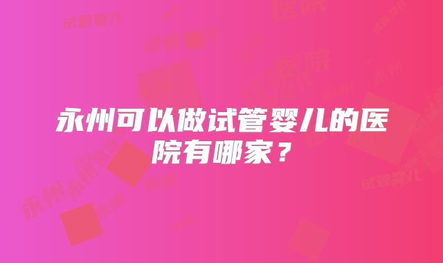永州可以做试管婴儿的医院有哪家?