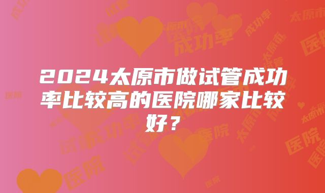 2024太原市做试管成功率比较高的医院哪家比较好？